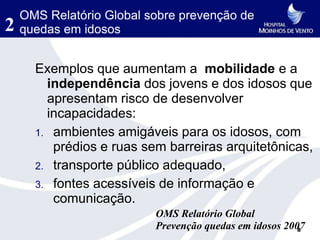 OMS Relatório Global sobre prevenção de
2   quedas em idosos


      Exemplos que aumentam a mobilidade e a
        independência dos jovens e dos idosos que
        apresentam risco de desenvolver
        incapacidades:
      1. ambientes amigáveis para os idosos, com
         prédios e ruas sem barreiras arquitetônicas,
      2. transporte público adequado,
      3. fontes acessíveis de informação e
         comunicação.
                          OMS Relatório Global
                          Prevenção quedas em idosos 2007
                                                        8
 
