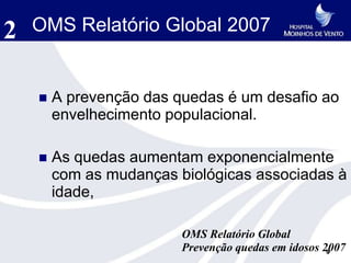 2   OMS Relatório Global 2007


       A prevenção das quedas é um desafio ao
        envelhecimento populacional.

       As quedas aumentam exponencialmente
        com as mudanças biológicas associadas à
        idade,

                         OMS Relatório Global
                         Prevenção quedas em idosos 2007
                                                     9
 