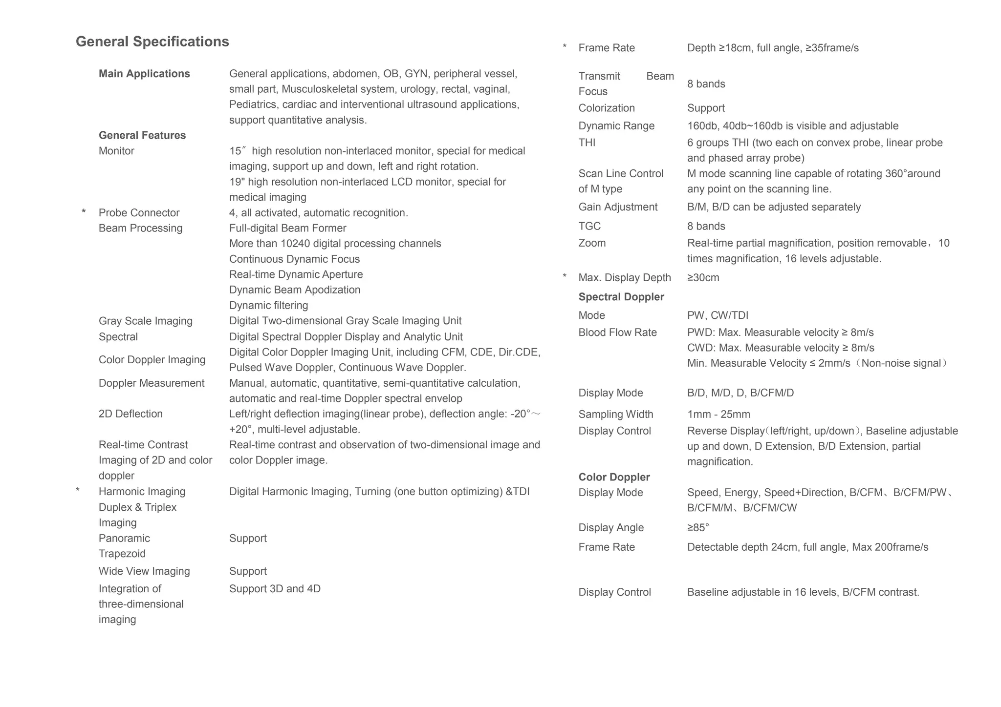 General Specifications
Main Applications General applications, abdomen, OB, GYN, peripheral vessel,
small part, Musculoskeletal system, urology, rectal, vaginal,
Pediatrics, cardiac and interventional ultrasound applications,
support quantitative analysis.
General Features
Monitor 15〞high resolution non-interlaced monitor, special for medical
imaging, support up and down, left and right rotation.
19" high resolution non-interlaced LCD monitor, special for
medical imaging
* Probe Connector 4, all activated, automatic recognition.
Beam Processing Full-digital Beam Former
More than 10240 digital processing channels
Continuous Dynamic Focus
Real-time Dynamic Aperture
Dynamic Beam Apodization
Dynamic filtering
Gray Scale Imaging Digital Two-dimensional Gray Scale Imaging Unit
Spectral Digital Spectral Doppler Display and Analytic Unit
Color Doppler Imaging
Digital Color Doppler Imaging Unit, including CFM, CDE, Dir.CDE,
Pulsed Wave Doppler, Continuous Wave Doppler.
Doppler Measurement Manual, automatic, quantitative, semi-quantitative calculation,
automatic and real-time Doppler spectral envelop
2D Deflection Left/right deflection imaging(linear probe), deflection angle: -20°～
+20°, multi-level adjustable.
Real-time Contrast
Imaging of 2D and color
doppler
Real-time contrast and observation of two-dimensional image and
color Doppler image.
* Harmonic Imaging Digital Harmonic Imaging, Turning (one button optimizing) &TDI
Duplex & Triplex
Imaging
Panoramic
Trapezoid
Support
Wide View Imaging Support
Integration of
three-dimensional
imaging
Support 3D and 4D
* Frame Rate Depth ≥18cm, full angle, ≥35frame/s
Transmit Beam
Focus
8 bands
Colorization Support
Dynamic Range 160db, 40db~160db is visible and adjustable
THI 6 groups THI (two each on convex probe, linear probe
and phased array probe)
Scan Line Control
of M type
M mode scanning line capable of rotating 360°around
any point on the scanning line.
Gain Adjustment B/M, B/D can be adjusted separately
TGC 8 bands
Zoom Real-time partial magnification, position removable，10
times magnification, 16 levels adjustable.
* Max. Display Depth ≥30cm
Spectral Doppler
Mode PW, CW/TDI
Blood Flow Rate PWD: Max. Measurable velocity ≥ 8m/s
CWD: Max. Measurable velocity ≥ 8m/s
Min. Measurable Velocity ≤ 2mm/s（Non-noise signal）
Display Mode B/D, M/D, D, B/CFM/D
Sampling Width 1mm - 25mm
Display Control Reverse Display（left/right, up/down）, Baseline adjustable
up and down, D Extension, B/D Extension, partial
magnification.
Color Doppler
Display Mode Speed, Energy, Speed+Direction, B/CFM、B/CFM/PW、
B/CFM/M、B/CFM/CW
Display Angle ≥85°
Frame Rate Detectable depth 24cm, full angle, Max 200frame/s
Display Control Baseline adjustable in 16 levels, B/CFM contrast.
 