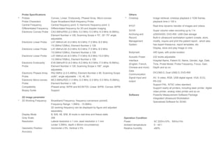 Probe Specifications
* Probes Convex, Linear, Endocavity, Phased Array, Micro-convex.
Probe Characters Super Broadband Multi-frequency Probe
Central Frequency Central frequency point: 5; Harmonic frequency point: 2.
Differentiated Frequency Differentiated frequency for 2D and doppler imaging.
Electronic Convex Probe CA3.5MHz/R50 (2.0 MHz /3.0 MHz /3.5 MHz /4.5 MHz /6.0MHz),
Element Number ≥ 128, Scanning Scope ≥ 70°, 35°-70° angle
adjustable.
Electronic Linear Probe LA7.5MHz/L40 (5.0 MHz /6.5 MHz /7.5 MHz /8.5 MHz
/10.0MHz/12Mhz), Element Number ≥ 128.
Electronic Linear Probe LA7.5MHz/L50 (5.0 MHz /6.5 MHz /7.5 MHz /8.5 MHz
/10.0MHz/12Mhz), Element Number ≥ 128.
Electronic Linear Probe LA7.5MHz/L40 (6.5 MHz /7.5 MHz /8.5 MHz /10.0 MHz
/12.0MHz/15Mhz), Element Number ≥ 128.
Electronic Endocavity
Probe
EV6.5MHz/R10 (4.0 MHz /5.0 MHz /6.5 MHz /7.5 MHz /9.0MHz),
Element Number ≥ 128, Scanning Scope ≥ 180°, angle
adjustable.
Electronic Phased Array
Probe
PA2.5MHz (2.0-5.4MHz), Element Number ≥ 96, Scanning Scope
≥≥90°, angle adjustable（10, 45, 90）
Electronic Micro-convex
Probe
MC3.5MHz/R20 (1.0 MHz /2.0 MHz /2.5 MHz /3.5 MHz /5.0MHz),
Element Number ≥ 128.
Compatibility Phased array: B/PW and B/CW/TDI; Linear: B/PW; Convex: B/PW
Biopsy Guide Support
2D image parameter
* 2D Working Frequency Broadband Frequency: frequency conversion point≥5;
Frequency Range: 1.0MHz - 15.0MHz；
2D working frequency can be displayed by figure and adjusted
separately.
Display Mode B, B/B, 4B, B/M, M mode in real-time and freeze state.
Gray Scale 256
Resolution Lateral resolution ≤ 1 mm, axial resolution ≤ 1 mm
(under 3.5MHz, depth ≥ 80mm circumstance)
Geometric Position
Accuracy
Horizontal ≤ 5%, Vertical ≤ 5%
Others
* Cineloop Image retrieval, cineloop playback ≥ 1536 frames,
playback time ≥ 100 s
RTDT Real-time dynamic transfer of images and videos
SVVR Super volume video recording up to 1 hr
Archiving and
Record
Management
System
≥250GHDD, DVD-RW, USB Disk storage
Built-in ultrasound workstation system (create, store,
modify, inquire and print the patient report., which also
has expert thesaurus, report templates, etc.
Display, store and play image or cine.
Bodymark ≥95 types, with probe location
Acoustic Power ≥32 levels adjustable
Interface
(English, French,
Chinese and more)
Hospital Name, Patient ID, Name, Gender, Age, Date,
Time, Probe Model, Probe Frequency, Focus, Gain,
Depth and so on.
Data
Communication
DICOM3.0, Dual USB2.0, DVD-RW
Signal Input and
output
AV, S-video, RGB, USB digital signal, VGA, ECG,
RS-232.
Support PAL, NTSC video standard.
Support nearly all printers, including laser printer, digital
video printer, analog video printer and so on.
Software Powerful Measurement Software Package
Integrated Ultrasound Workstation
Specialized Software for 3D/4D
Operation Condition
Power AC 220V±10%，50Hz±1Hz
Ambient temperature 5～40℃
Relative humidity ≤90%
 