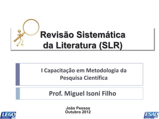 Revisão Sistemática
da Literatura (SLR)

I Capacitação em Metodologia da
       Pesquisa Científica

  Prof. Miguel Isoni Filho
        João Pessoa
        Outubro 2012
 