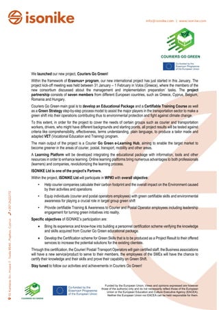 Funded by the European Union. Views and opinions expressed are however
those of the author(s) only and do not necessarily reflect those of the European
Union or the European Education and Culture Executive Agency (EACEA).
Neither the European Union nor EACEA can be held responsible for them.
We launched our new project, Couriers Go Green!
Within the framework of Erasmus+ program, our new international project has just started in this January. The
project kick-off meeting was held between 31 January – 1 February in Volos (Greece), where the members of the
new consortium discussed about the management and implementation preparation’ tasks. The project
partnership consists of seven members from different European countries, such as Greece, Cyprus, Belgium,
Romania and Hungary.
Couriers Go Green main goal is to develop an Educational Package and a Certifiable Training Course as well
as a Green Strategy step-by-step process model to assist the major players in the transportation sector to make a
green shift into their operations contributing thus to environmental protection and fight against climate change.
To this extent, in order for the project to cover the needs of certain groups such as courier and transportation
workers, drivers, who might have different backgrounds and starting points, all project results will be tested against
criteria like comprehensibility, effectiveness, terms understanding, plain language, to produce a tailor made and
adapted VET (Vocational Education and Training) program.
The main output of the project is a Courier Go Green e-Learning Hub, aiming to enable the target market to
become greener in the areas of courier, postal, transport, mobility and other areas.
A Learning Platform will be developed integrating the educational package with information, tools and other
resources in order to enhance learning. Online learning platforms bring numerous advantages to both professionals
(learners) and companies, revolutionizing the learning process.
ISONIKE Ltd is one of the project’s Partners.
Within the project, ISONIKE Ltd will participate in WP#3 with overall objective:
• Help courier companies calculate their carbon footprint and the overall impact on the Environment caused
by their activities and operations
• Equip individuals (courier and postal operators employees) with green certifiable skills and environmental
awareness for playing a crucial role in target group green shift
• Provide certifiable Training & Awareness to Courier and Postal Operator employees including leadership
engagement for turning green initiatives into reality.
Specific objectives of ISONIKE’s participation are:
• Bring its experience and know-how into building a personnel certification scheme verifying the knowledge
and skills acquired from Courier Go Green educational package.
• Develop the Certification scheme for Green Skills that is to be produced as a Project Result to their offered
services to increase the potential solutions for the existing clientele.
Through this certification, the Courier/ Postal/ Transport Operators will gain certified staff, the Business associations
will have a new service/product to serve to their members, the employees of the SMEs will have the chance to
certify their knowledge and their skills and prove their capability on Green Shift.
Stay tuned to follow our activities and achievements in Couriers Go Green!
 