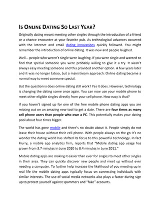IS ONLINE DATING SO LAST YEAR?
Originally dating meant meeting other singles through the introduction of a friend
or a chance encounter at your favorite pub. As technological advances occurred
with the Internet and email dating innovations quickly followed. You might
remember the introduction of online dating. It was new and people laughed.

Well... people who weren’t single were laughing. If you were single and wanted to
find that special someone you were probably willing to give it a try. It wasn’t
always easy meeting someone and this provided another option. A few years later
and it was no longer taboo, but a mainstream approach. Online dating became a
normal way to meet someone special.

But the question is does online dating still work? Yes it does. However, technology
is changing the dating scene once again. You can now use your mobile phone to
meet other eligible singles directly from your cell phone. How easy is that?

If you haven’t signed up for one of the free mobile phone dating apps you are
missing out on an amazing new tool to get a date. There are four times as many
cell phone users than people who own a PC. This potentially makes your dating
pool about four times bigger.

The world has gone mobile and there’s no doubt about it. People simply do not
leave their house without their cell phone. With people always on the go it’s no
wonder the dating world has shifted its focus to this powerful technology. In fact
Flurry, a mobile app analytics firm, reports that “Mobile dating app usage has
grown from 3.7 minutes in June 2010 to 8.4 minutes in June 2011.”

Mobile dating apps are making it easier than ever for singles to meet other singles
in their area. They can quickly discover new people and meet up without ever
needing a computer. To further help increase the likelihood of you meeting up in
real life the mobile dating apps typically focus on connecting individuals with
similar interests. The use of social media networks also plays a factor during sign
up to protect yourself against spammers and “fake” accounts.
 