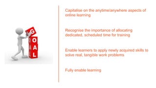 Capitalise on the anytime/anywhere aspects of
online learning
Recognise the importance of allocating
dedicated, scheduled time for training
Enable learners to apply newly acquired skills to
solve real, tangible work problems
Fully enable learning
 