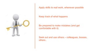 Apply skills to real work, whenever possible
Keep track of what happens
Be prepared to make mistakes (and get
comfortable with it)
Seek out and use others – colleagues, bosses,
others..
 