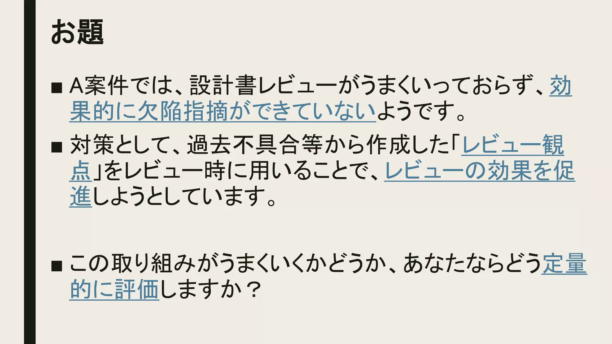 お題
■ A案件では、設計書レビューがうまくいっておらず、効
果的に欠陥指摘ができていないようです。
■ 対策として、過去不具合等から作成した「レビュー観
点」をレビュー時に用いることで、レビューの効果を促
進しようとしています。
■ この取り組みがうまくいくかどうか、あなたならどう定量
的に評価しますか？
 