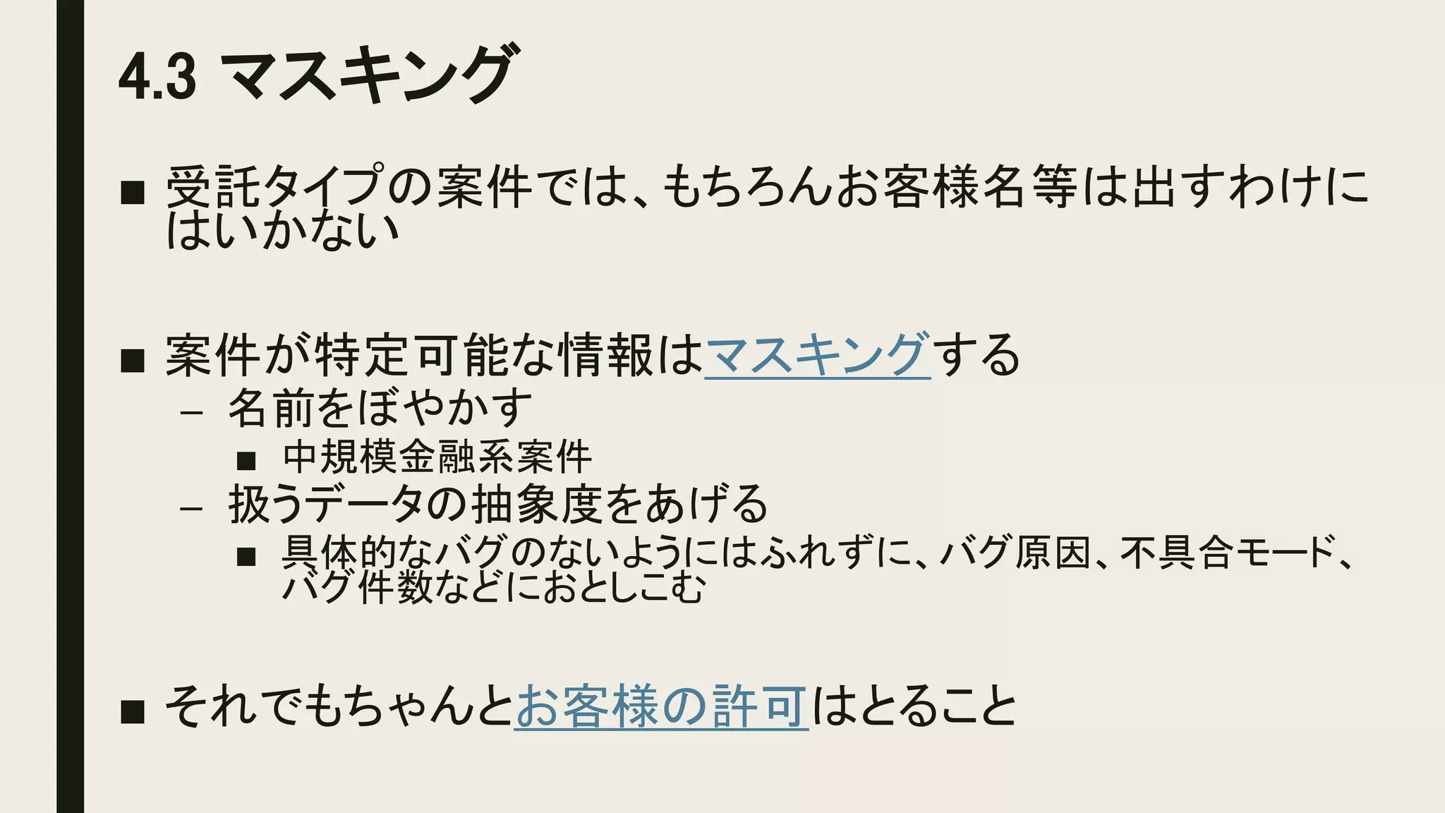 4.3 マスキング
■ 受託タイプの案件では、もちろんお客様名等は出すわけに
はいかない
■ 案件が特定可能な情報はマスキングする
– 名前をぼやかす
■ 中規模金融系案件
– 扱うデータの抽象度をあげる
■ 具体的なバグのないようにはふれずに、バグ原因、不具合モード、
バグ件数などにおとしこむ
■ それでもちゃんとお客様の許可はとること
 