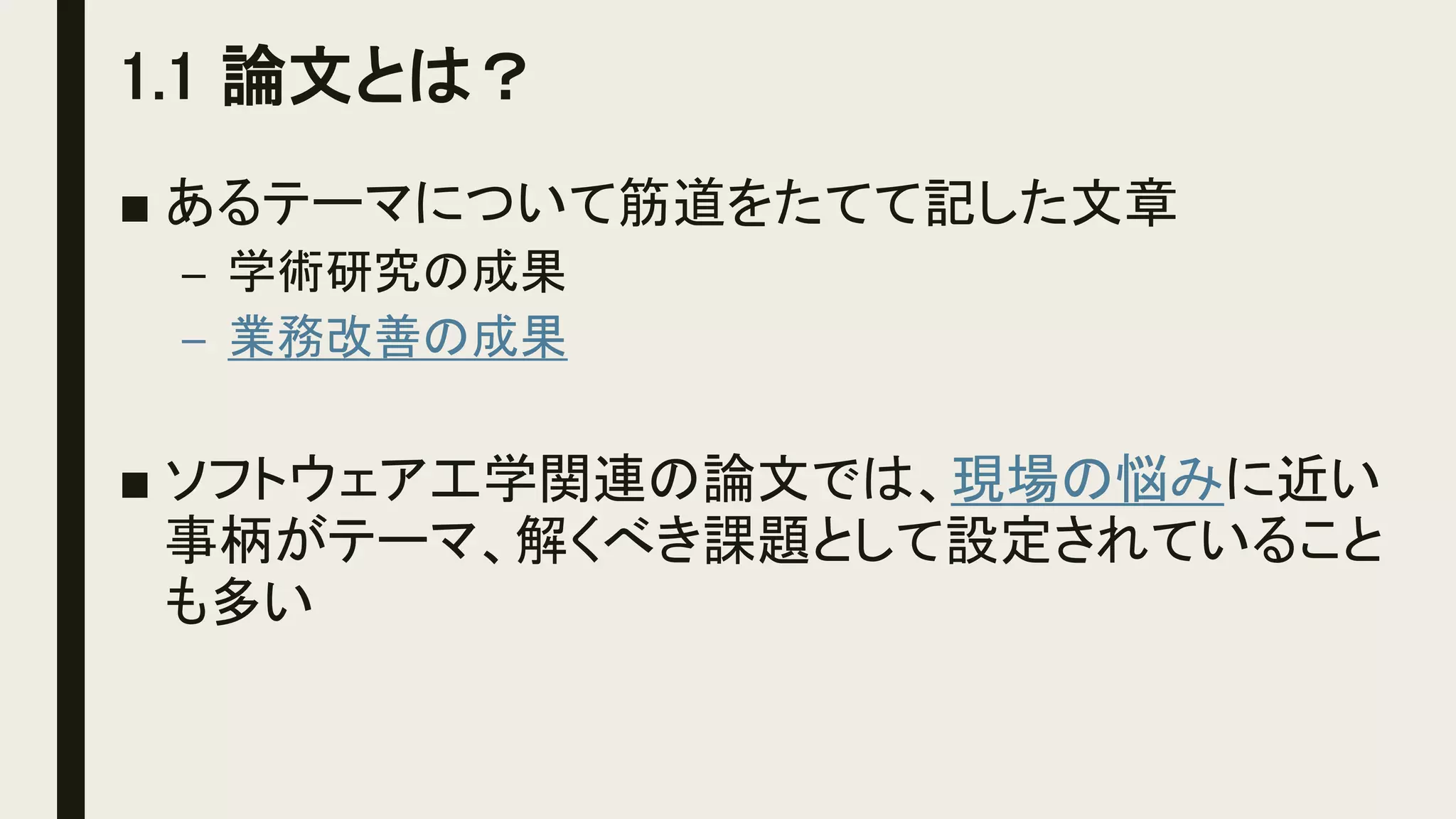 1.1 論文とは？
■ あるテーマについて筋道をたてて記した文章
– 学術研究の成果
– 業務改善の成果
■ ソフトウェア工学関連の論文では、現場の悩みに近い
事柄がテーマ、解くべき課題として設定されていること
も多い
 