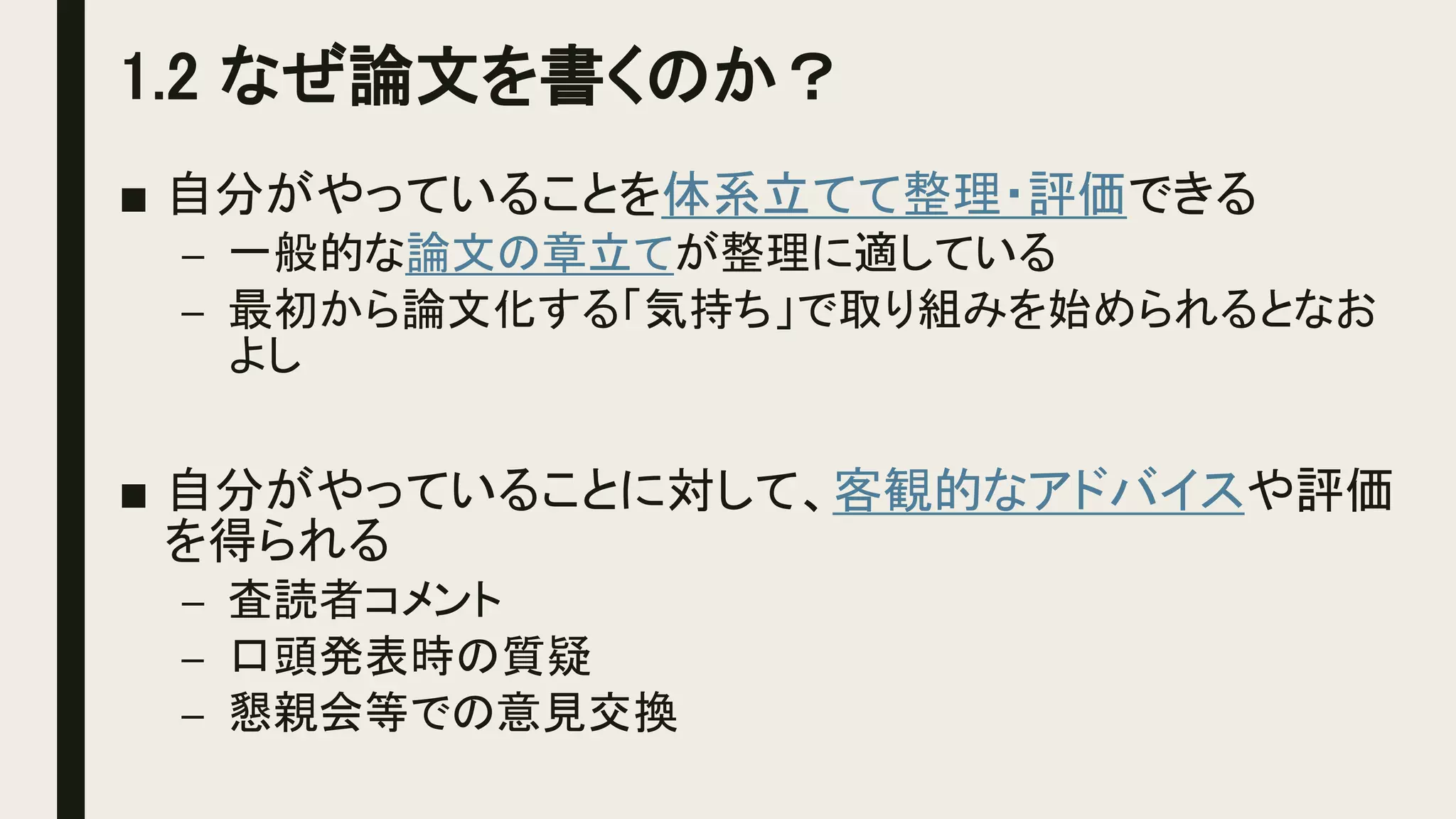 1.2 なぜ論文を書くのか？
■ 自分がやっていることを体系立てて整理・評価できる
– 一般的な論文の章立てが整理に適している
– 最初から論文化する「気持ち」で取り組みを始められるとなお
よし
■ 自分がやっていることに対して、客観的なアドバイスや評価
を得られる
– 査読者コメント
– 口頭発表時の質疑
– 懇親会等での意見交換
 