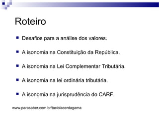 Roteiro
 Desafios para a análise dos valores.
 A isonomia na Constituição da República.
 A isonomia na Lei Complementar Tributária.
 A isonomia na lei ordinária tributária.
 A isonomia na jurisprudência do CARF.
www.parasaber.com.br/taciolacerdagama
 