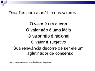 Desafios para a análise dos valores
O valor é um querer
O valor não é uma idéia
O valor não é racional
O valor é subjetivo
Sua relevância decorre de ser ele um
aglutinador de consenso
www.parasaber.com.br/taciolacerdagama
 