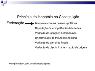 Princípio da Isonomia na Constituição
Federação Isonomia entre as pessoas políticas
Repartição de competências tributárias
Vedação de isenções heterônomas
Uniformidade da tributação nacional
Vedação de barreiras fiscais
Vedação de discriminar em razão da origem
www.parasaber.com.br/taciolacerdagama
 