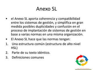 Anexo SL
• el Anexo SL aporta coherencia y compatibilidad
entre los sistemas de gestión, y simplifica en gran
medida posib...
