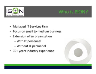 Who is ISON?

• Managed IT Services Firm
• Focus on small to medium business
• Extension of an organization
   – With IT personnel
   – Without IT personnel
• 30+ years industry experience
 
