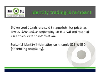 Identity trading is rampant

Stolen credit cards are sold in large lots for prices as
low as $.40 to $10 depending on interval and method
used to collect the information.

Personal Identity information commands $25 to $50
(depending on quality).
 
