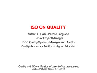 Quality and ISO certification of patent office procedures,
Lisabon, Portugal, October 9 - 11, 2012.
ISO ON QUALITY
Author: K. Gaži - Pavelić, mag.oec.,
Senior Project Manager
EOQ Quality Systems Manager and Auditor
Quality Assurance Auditor in Higher Education
 