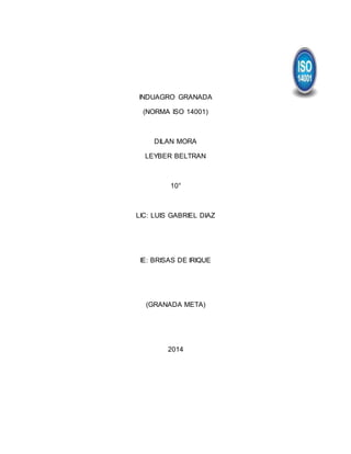INDUAGRO GRANADA 
(NORMA ISO 14001) 
DILAN MORA 
LEYBER BELTRAN 
10° 
LIC: LUIS GABRIEL DIAZ 
IE: BRISAS DE IRIQUE 
(GRANADA META) 
2014 
 