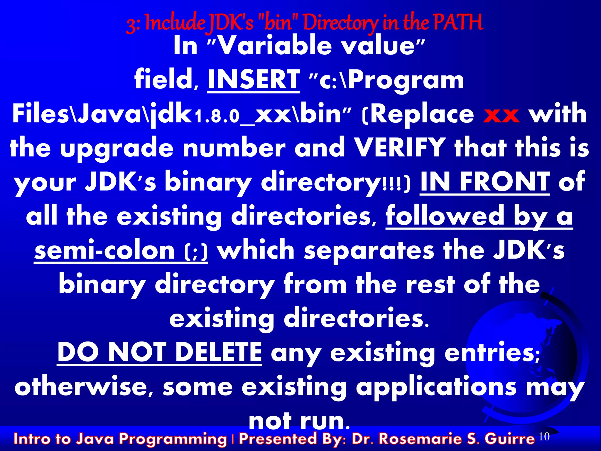 10
3: Include JDK's "bin" Directory in the PATH
In "Variable value"
field, INSERT "c:Program
FilesJavajdk1.8.0_xxbin" (Replace xx with
the upgrade number and VERIFY that this is
your JDK's binary directory!!!) IN FRONT of
all the existing directories, followed by a
semi-colon (;) which separates the JDK's
binary directory from the rest of the
existing directories.
DO NOT DELETE any existing entries;
otherwise, some existing applications may
not run.
 