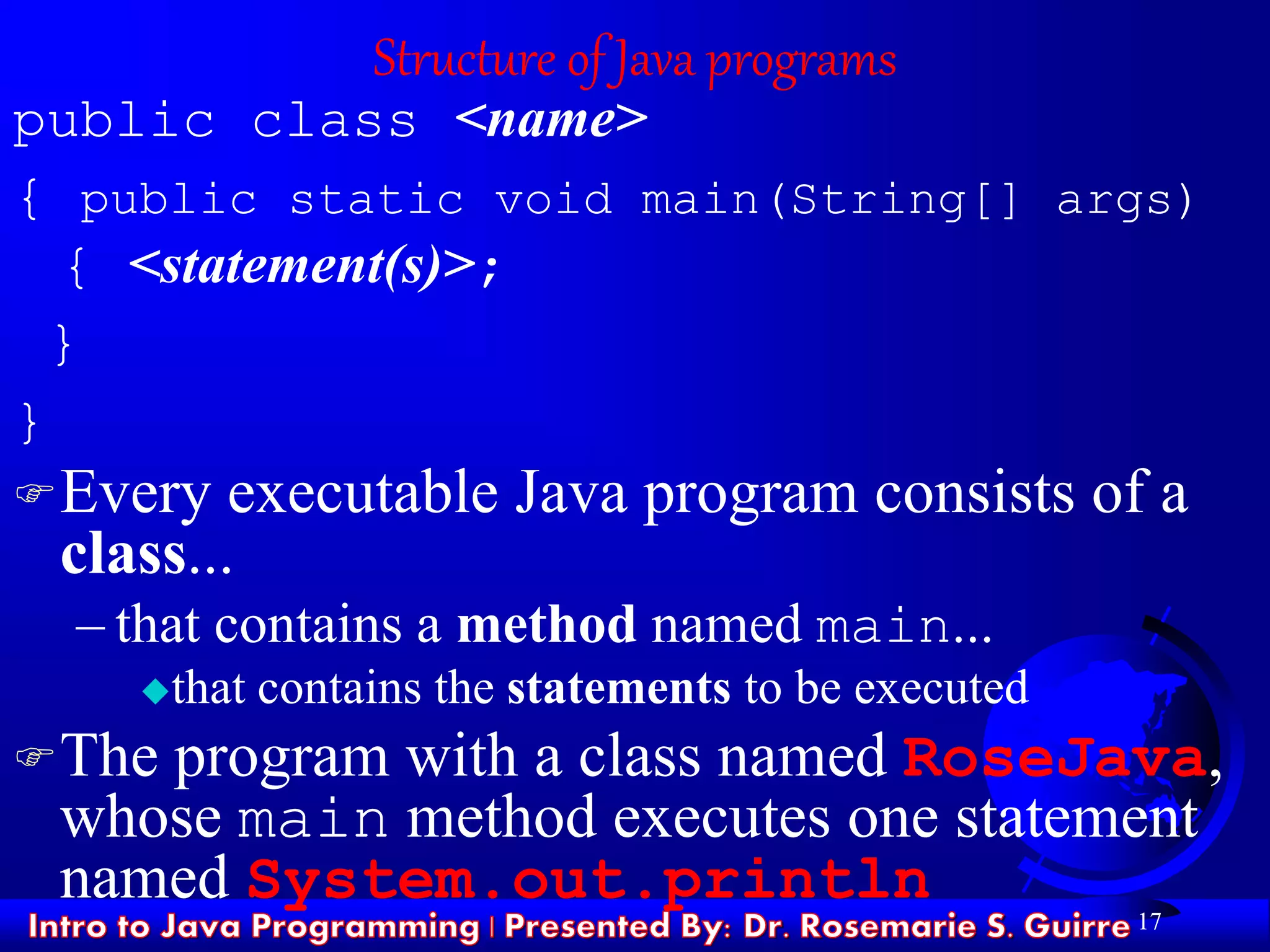 17
Structure of Java programs
public class <name>
{ public static void main(String[] args)
{ <statement(s)>;
}
}
Every executable Java program consists of a
class...
– that contains a method named main...
that contains the statements to be executed
The program with a class named RoseJava,
whose main method executes one statement
named System.out.println
 