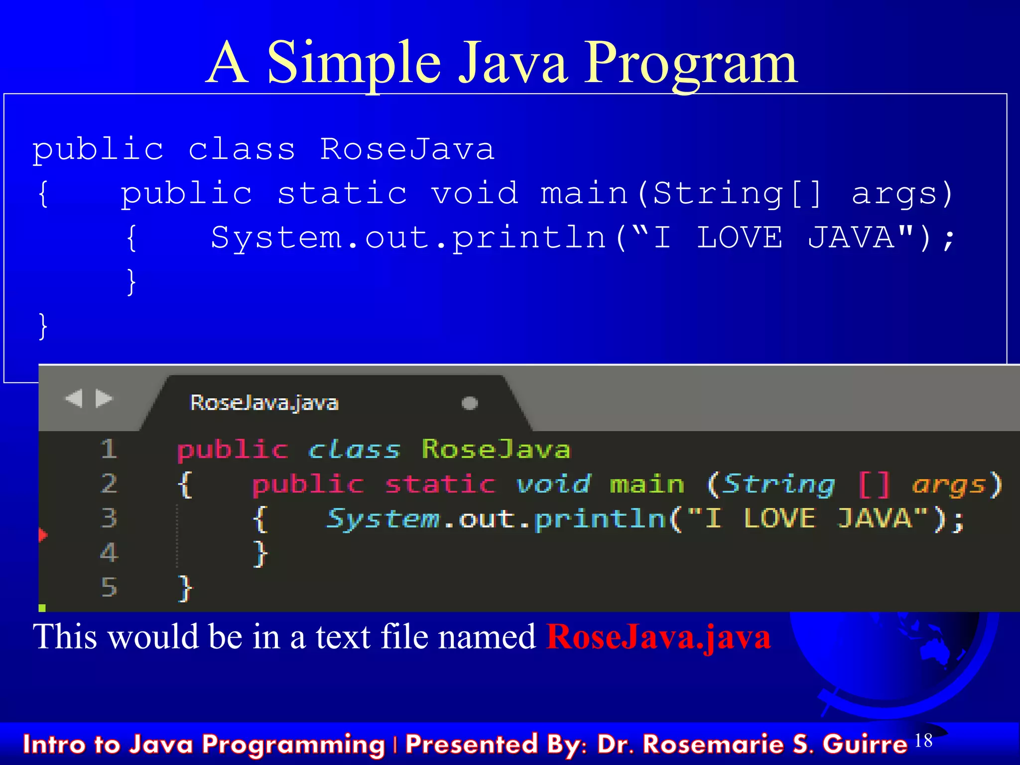 18
A Simple Java Program
public class RoseJava
{ public static void main(String[] args)
{ System.out.println(“I LOVE JAVA");
}
}
This would be in a text file named RoseJava.java
 