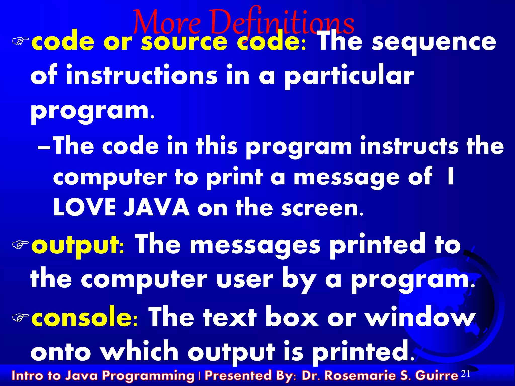21
More Definitionscode or source code: The sequence
of instructions in a particular
program.
–The code in this program instructs the
computer to print a message of I
LOVE JAVA on the screen.
output: The messages printed to
the computer user by a program.
console: The text box or window
onto which output is printed.
 