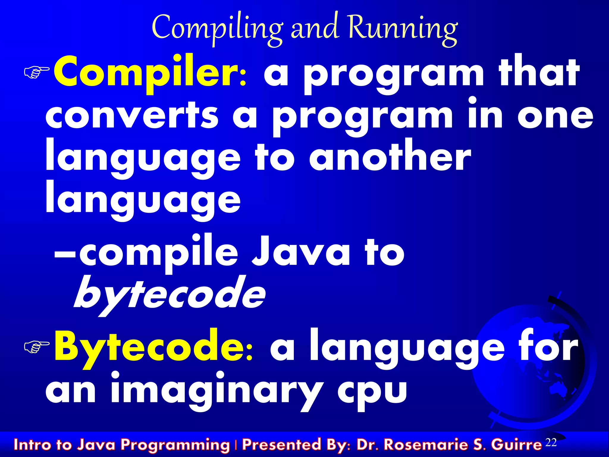 22
Compiling and Running
Compiler: a program that
converts a program in one
language to another
language
–compile Java to
bytecode
Bytecode: a language for
an imaginary cpu
 