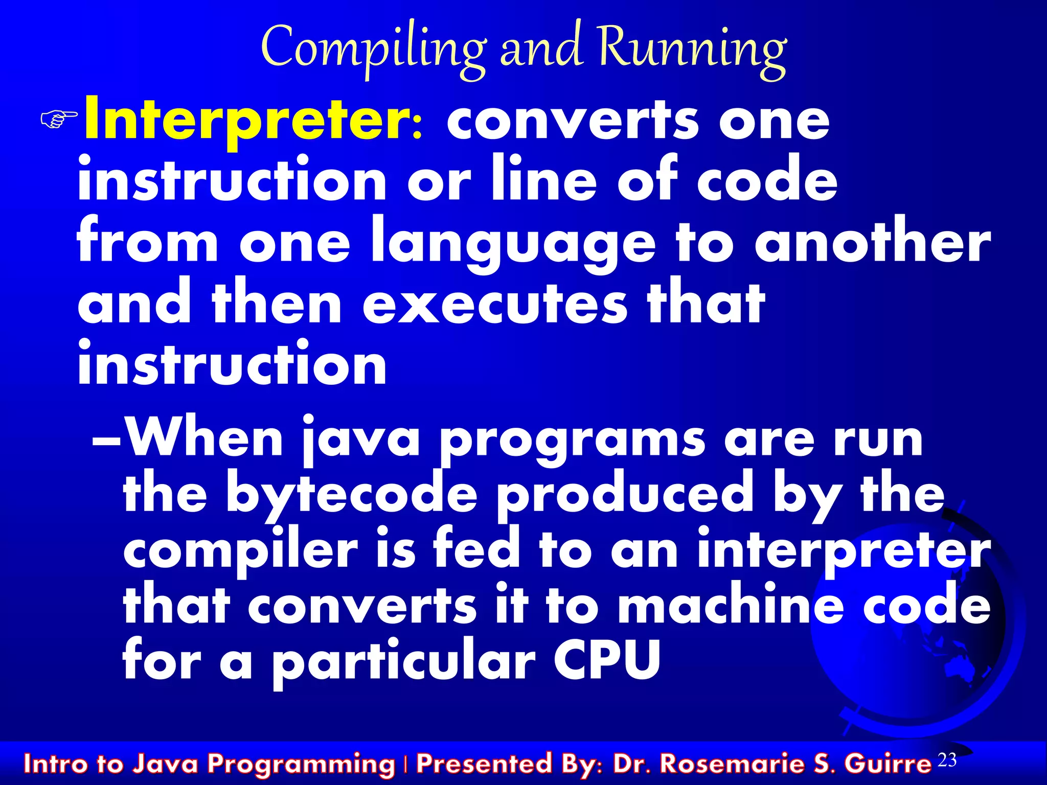 23
Compiling and Running
Interpreter: converts one
instruction or line of code
from one language to another
and then executes that
instruction
–When java programs are run
the bytecode produced by the
compiler is fed to an interpreter
that converts it to machine code
for a particular CPU
 