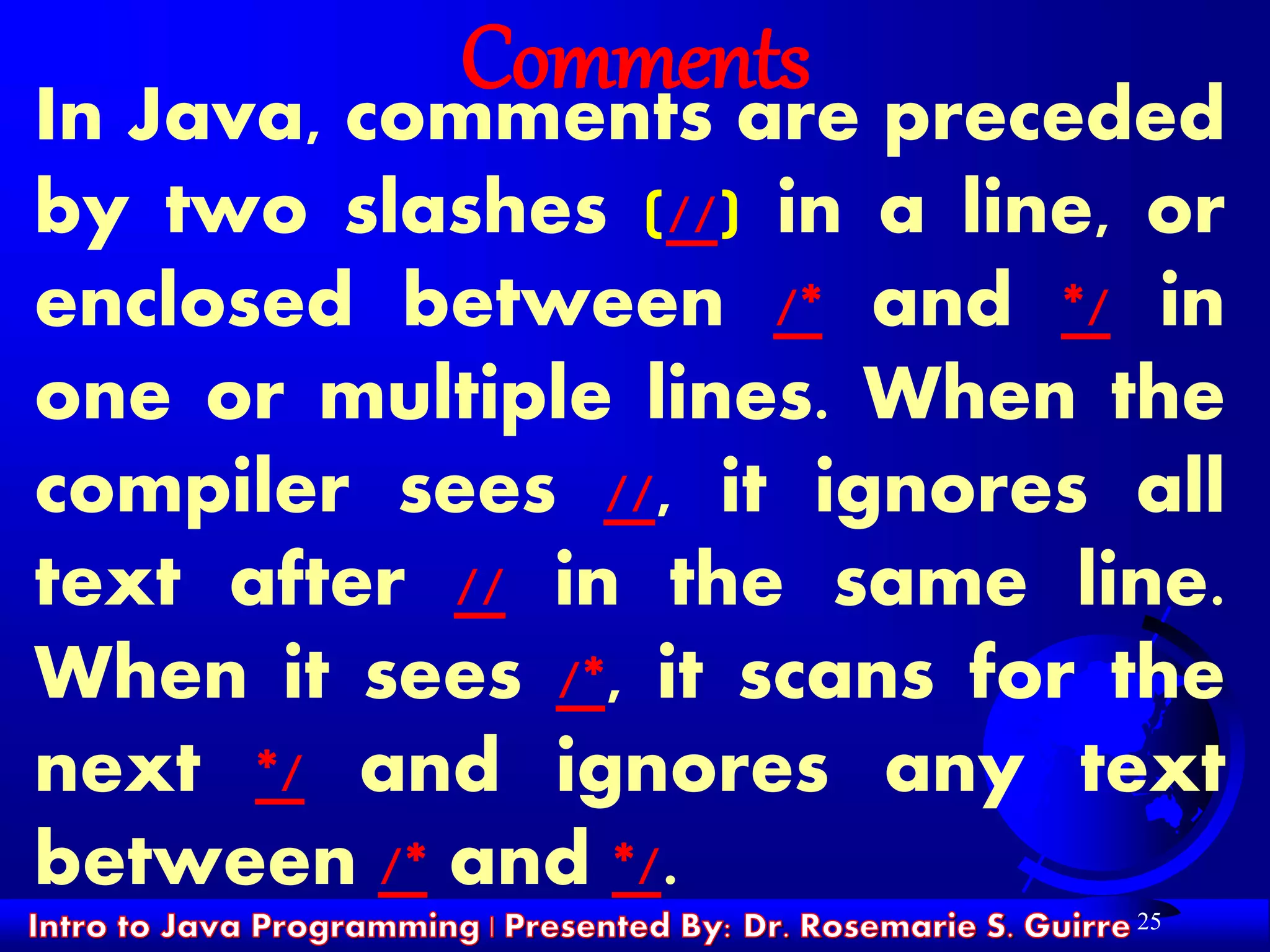 25
Comments
In Java, comments are preceded
by two slashes (//) in a line, or
enclosed between /* and */ in
one or multiple lines. When the
compiler sees //, it ignores all
text after // in the same line.
When it sees /*, it scans for the
next */ and ignores any text
between /* and */.
 