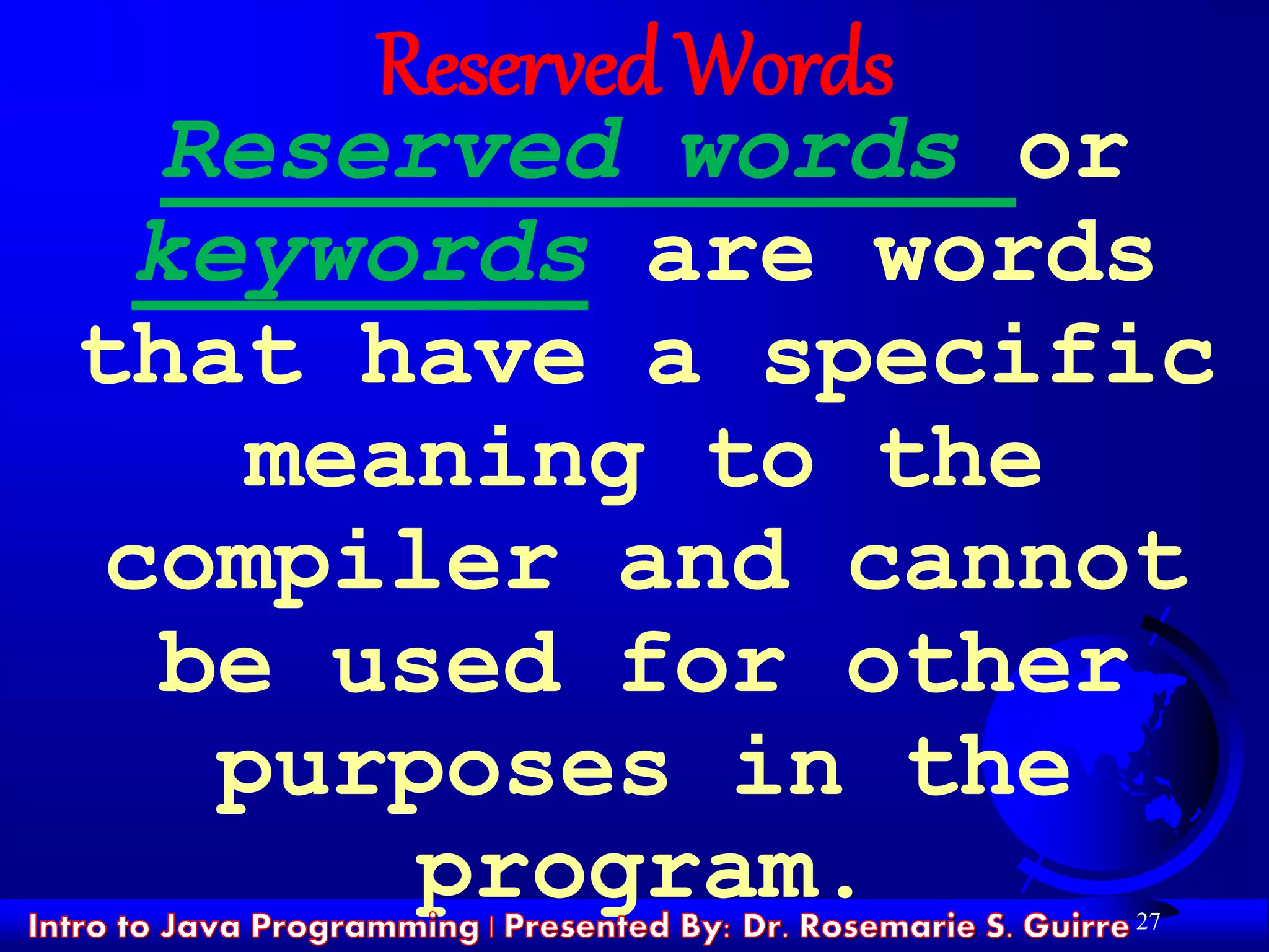 27
Reserved Words
Reserved words or
keywords are words
that have a specific
meaning to the
compiler and cannot
be used for other
purposes in the
program.
 