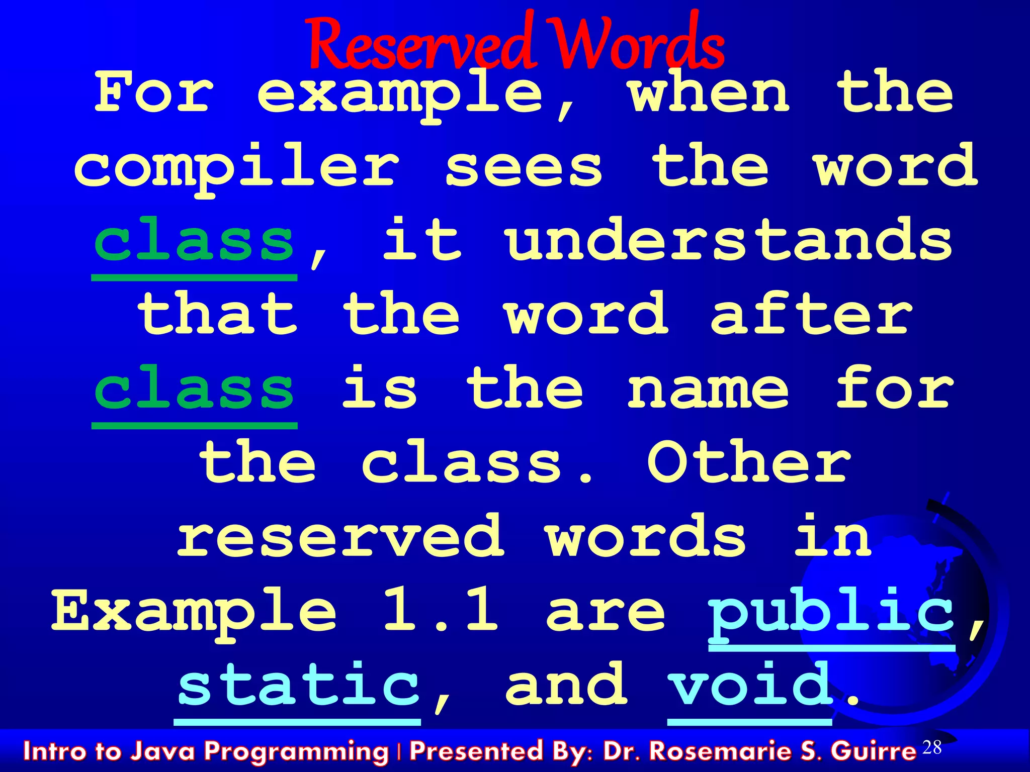 28
Reserved Words
For example, when the
compiler sees the word
class, it understands
that the word after
class is the name for
the class. Other
reserved words in
Example 1.1 are public,
static, and void.
 