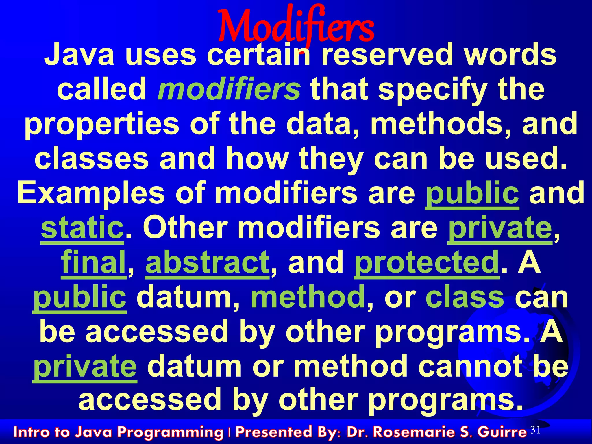 31
ModifiersJava uses certain reserved words
called modifiers that specify the
properties of the data, methods, and
classes and how they can be used.
Examples of modifiers are public and
static. Other modifiers are private,
final, abstract, and protected. A
public datum, method, or class can
be accessed by other programs. A
private datum or method cannot be
accessed by other programs.
 