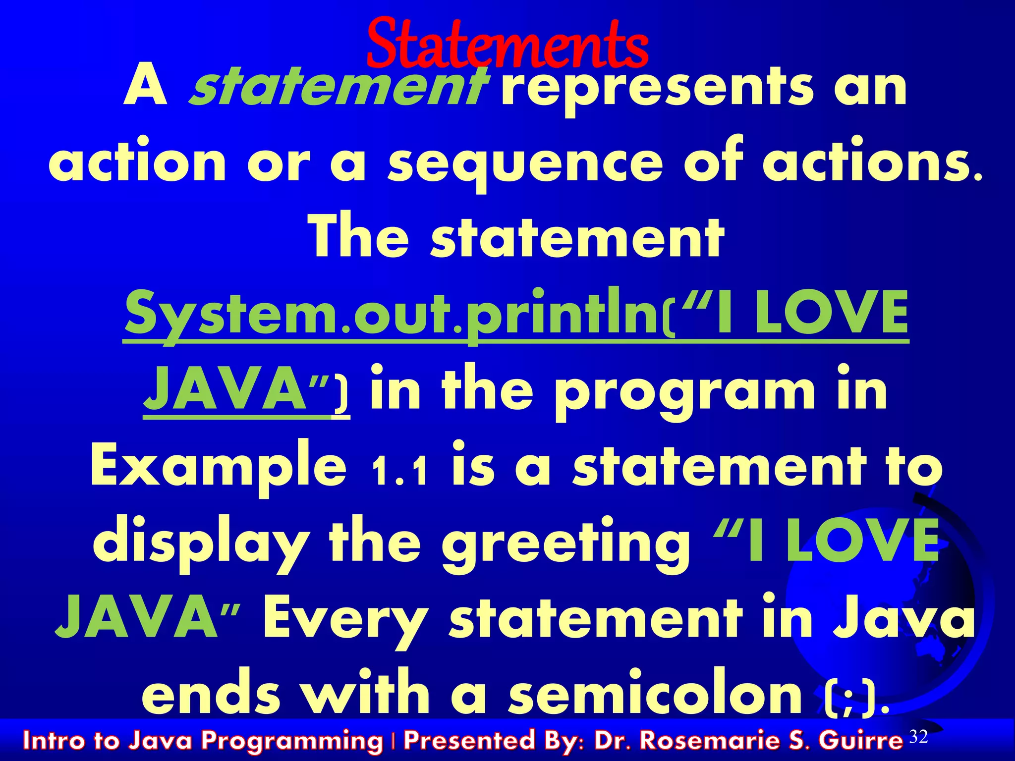 32
StatementsA statement represents an
action or a sequence of actions.
The statement
System.out.println(“I LOVE
JAVA") in the program in
Example 1.1 is a statement to
display the greeting “I LOVE
JAVA" Every statement in Java
ends with a semicolon (;).
 