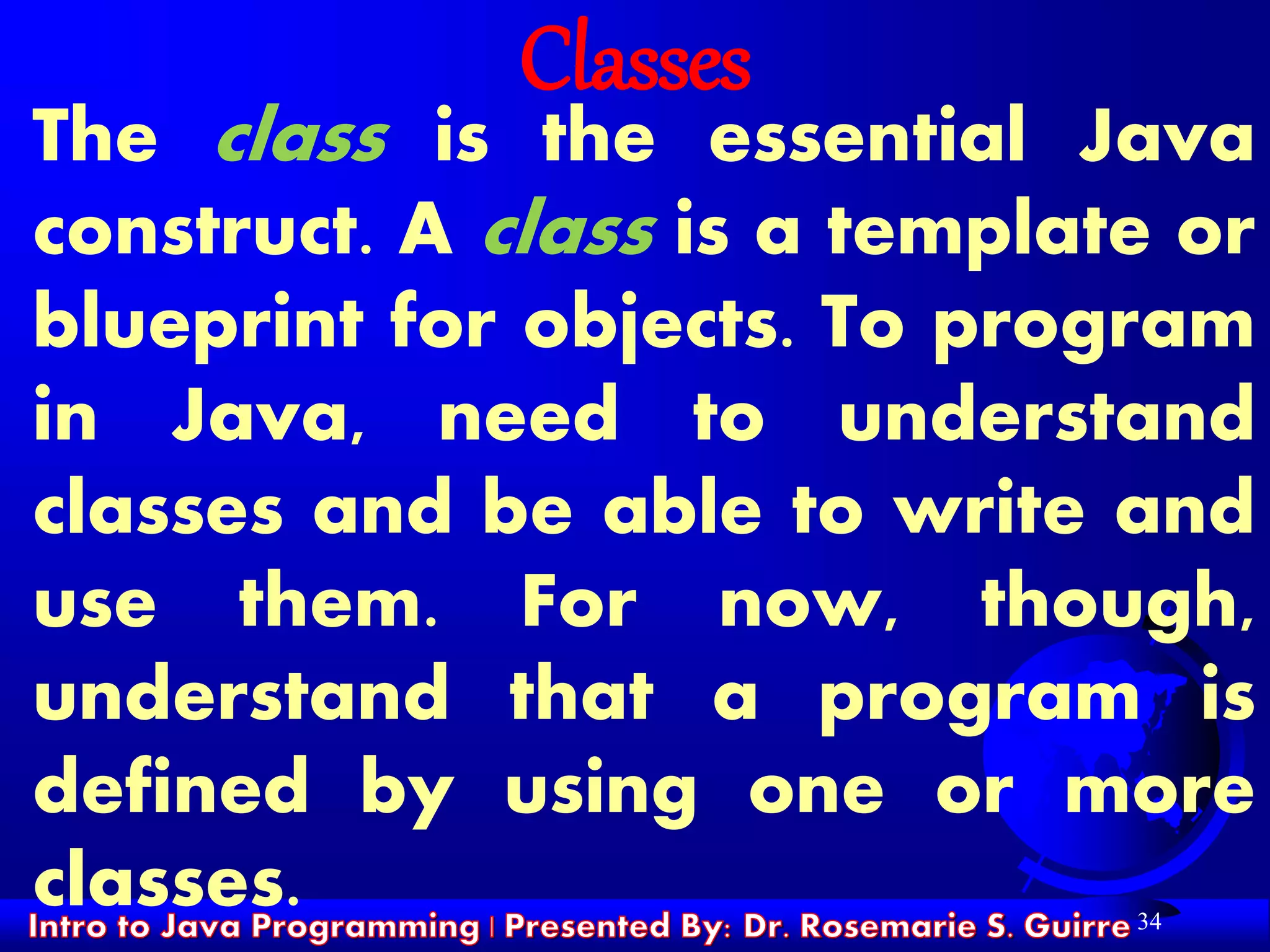 34
Classes
The class is the essential Java
construct. A class is a template or
blueprint for objects. To program
in Java, need to understand
classes and be able to write and
use them. For now, though,
understand that a program is
defined by using one or more
classes.
 