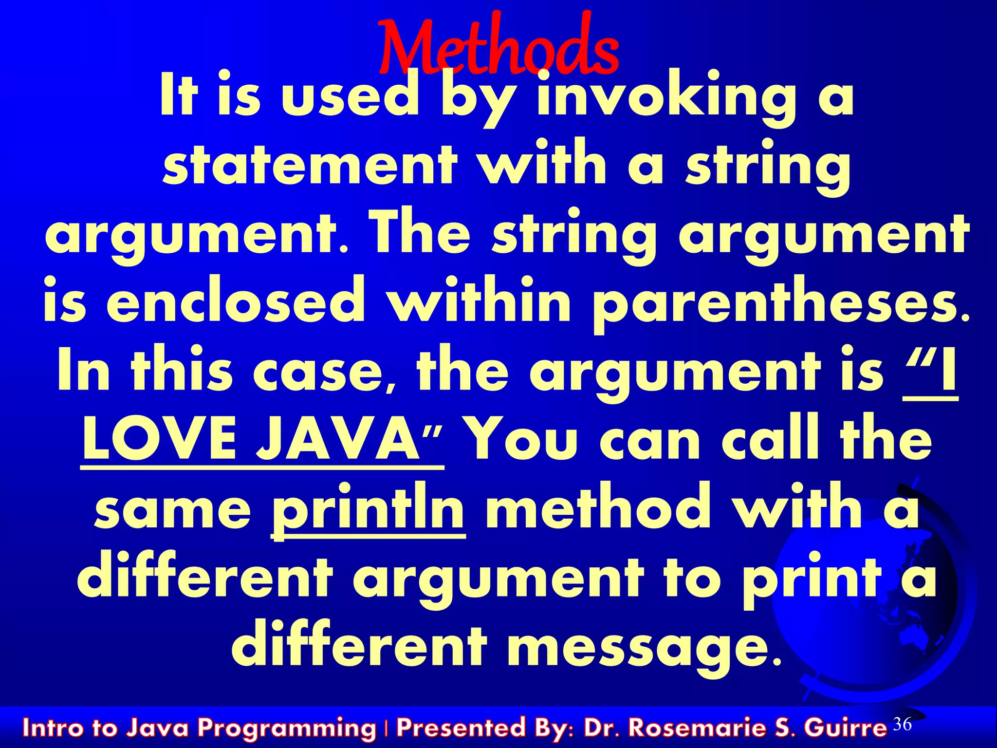 36
MethodsIt is used by invoking a
statement with a string
argument. The string argument
is enclosed within parentheses.
In this case, the argument is “I
LOVE JAVA" You can call the
same println method with a
different argument to print a
different message.
 