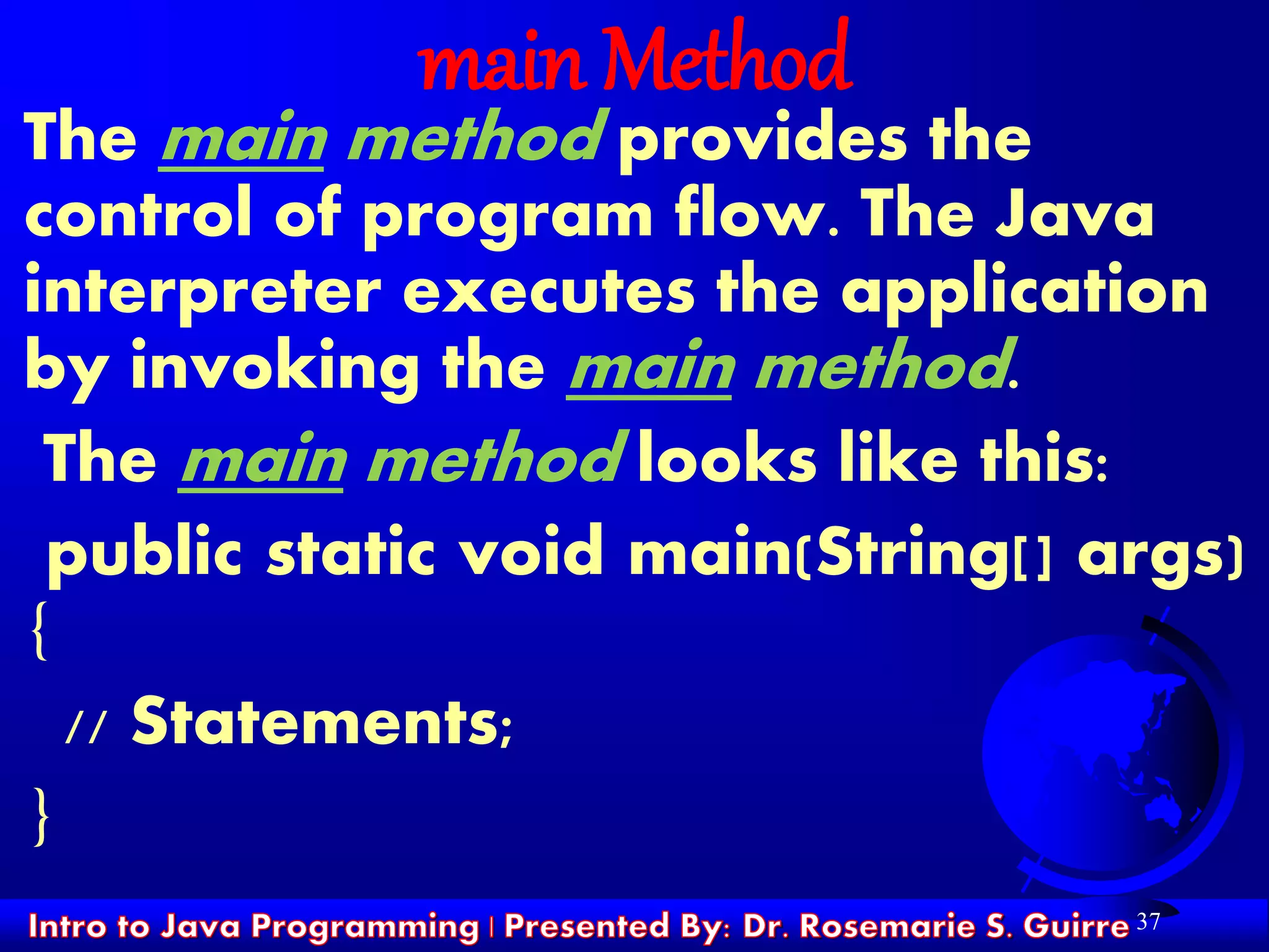 37
main Method
The main method provides the
control of program flow. The Java
interpreter executes the application
by invoking the main method.
The main method looks like this:
public static void main(String[] args)
{
// Statements;
}
 