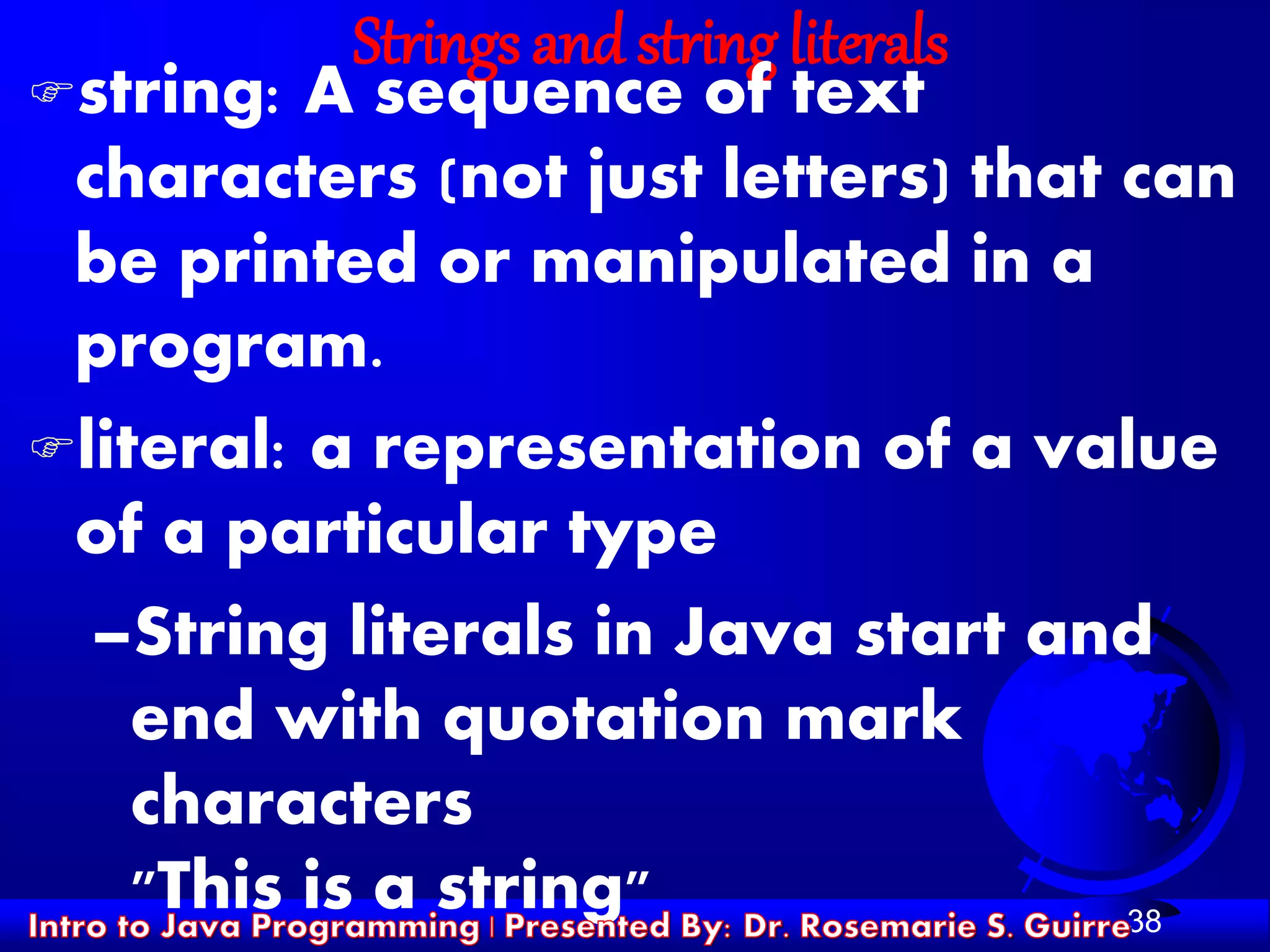 38
Strings and string literals
string: A sequence of text
characters (not just letters) that can
be printed or manipulated in a
program.
literal: a representation of a value
of a particular type
–String literals in Java start and
end with quotation mark
characters
"This is a string"
 