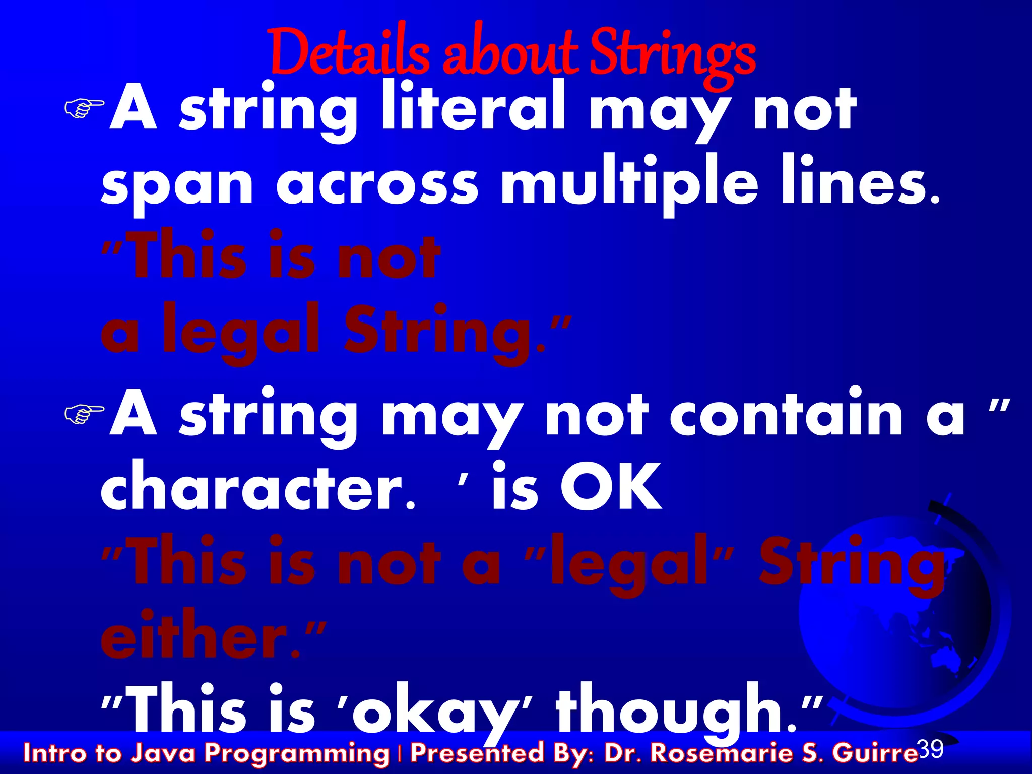 39
Details about Strings
A string literal may not
span across multiple lines.
"This is not
a legal String."
A string may not contain a "
character. ' is OK
"This is not a "legal" String
either."
"This is 'okay' though."
 