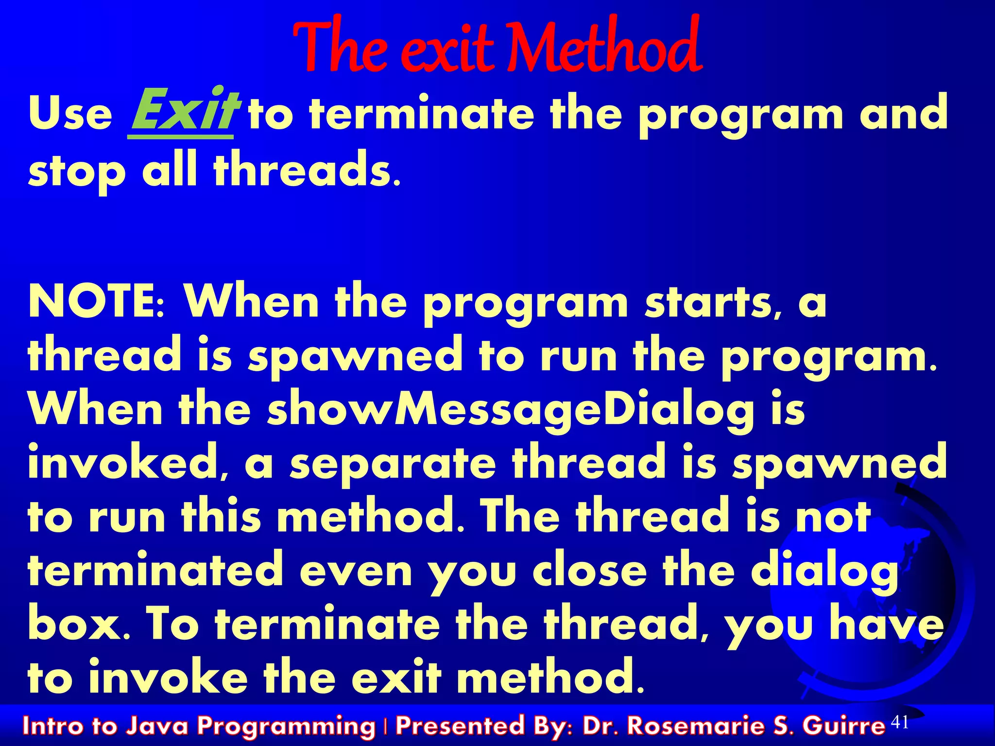 41
The exit Method
Use Exit to terminate the program and
stop all threads.
NOTE: When the program starts, a
thread is spawned to run the program.
When the showMessageDialog is
invoked, a separate thread is spawned
to run this method. The thread is not
terminated even you close the dialog
box. To terminate the thread, you have
to invoke the exit method.
 