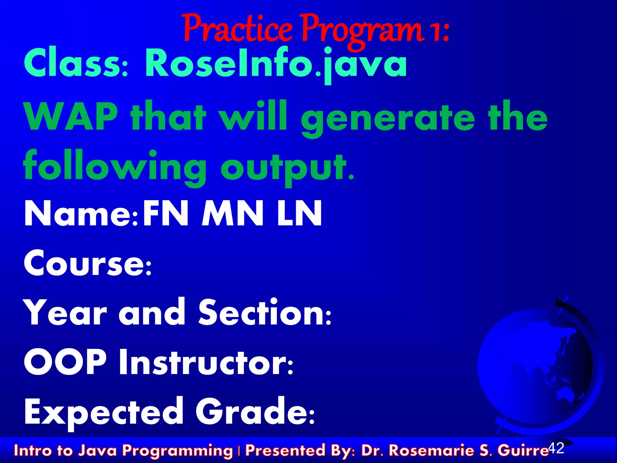 42
Practice Program 1:
Class: RoseInfo.java
WAP that will generate the
following output.
Name:FN MN LN
Course:
Year and Section:
OOP Instructor:
Expected Grade:
 