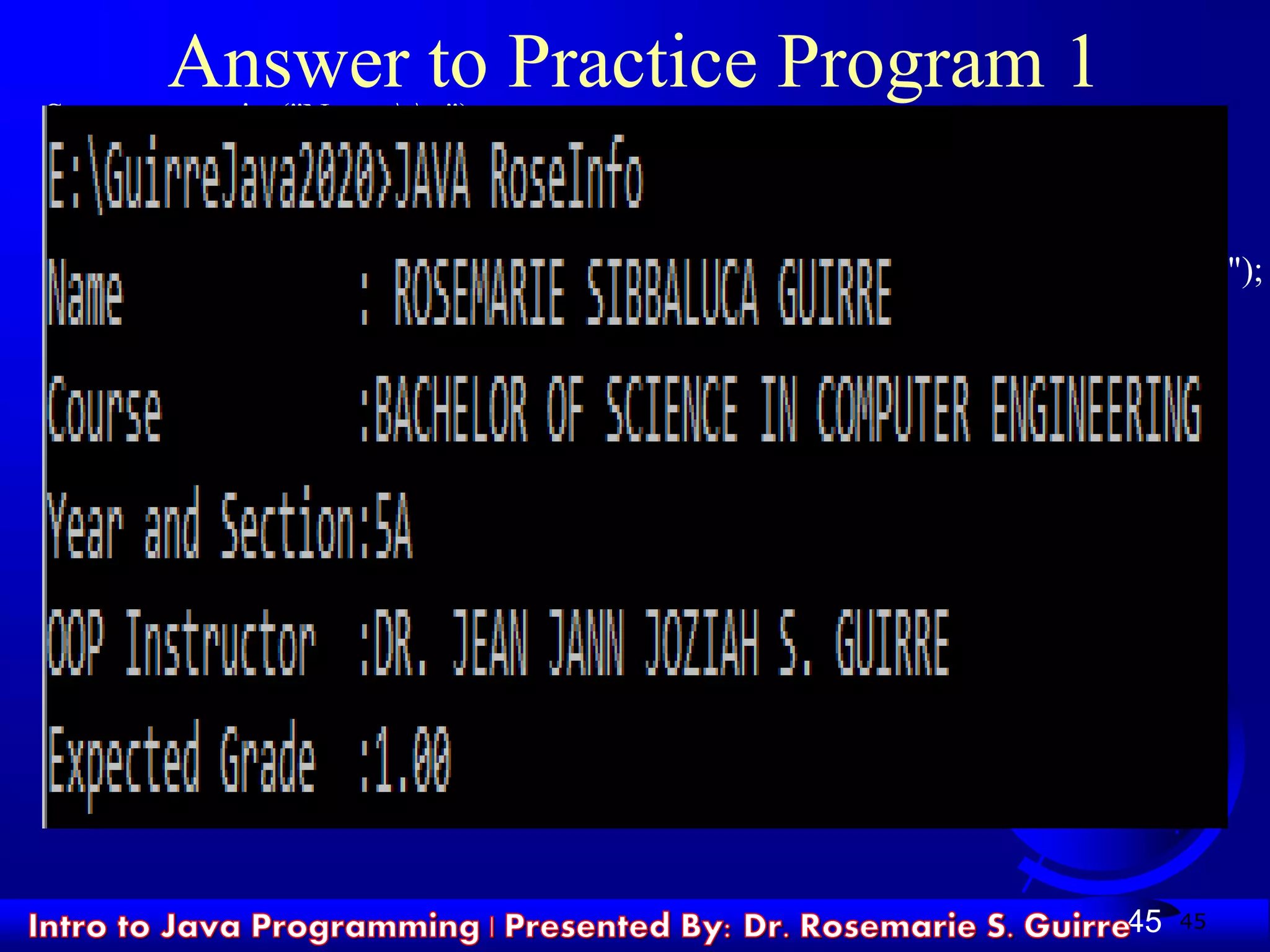 45
Answer to Practice Program 1
System.out.print("Name tt:");
System.out.println(" ROSEMARIE SIBBALUCA GUIRRE");
System.out.print("Coursett:");
System.out.println("BACHELOR OF SCIENCE IN COMPUTER ENGINEERING");
System.out.print("Year and Section:");
System.out.println("5A");
System.out.print("OOP Instructor :");
System.out.println("DR. JEAN JANN JOZIAH S. GUIRRE ");
System.out.print("Expected Grade :");
System.out.println("1.00 ");
45
 