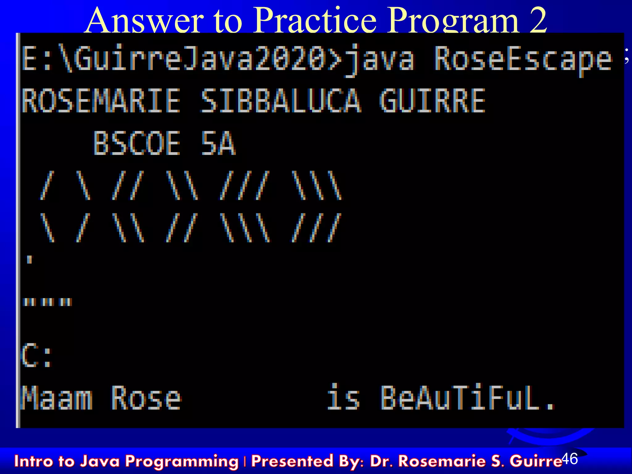 46
Answer to Practice Program 2
System.out.println ("ROSEMARIE SIBBALUCA GUIRRE");
System.out.println (" BSCOE 5A");
System.out.println (" /  //  /// ");
System.out.println ("  /  //  /// ");
System.out.println ("'");
System.out.println(""""");
System.out.println("C:");
System.out.println("Maam Rose t is BeAuTiFuL.");
 