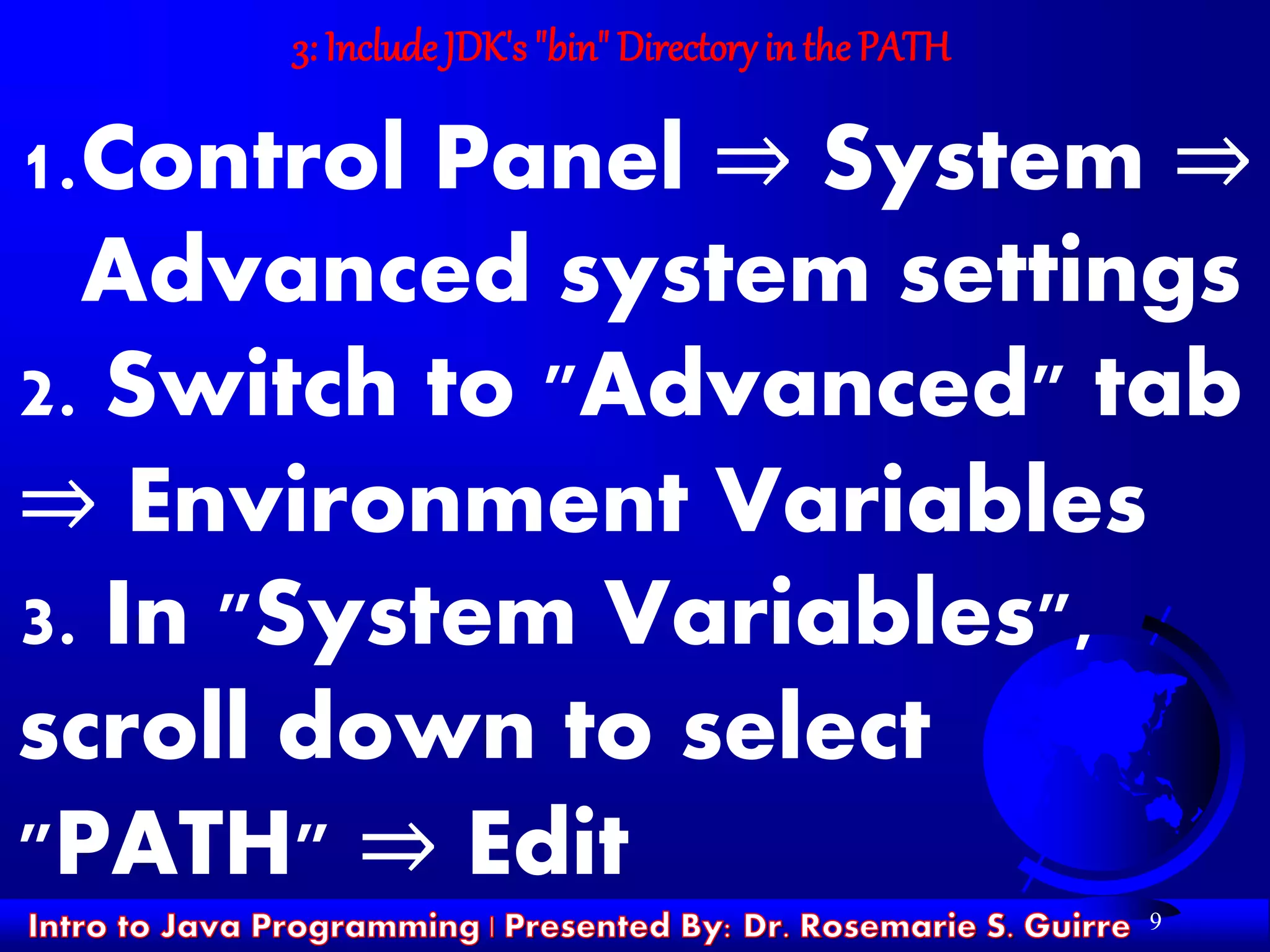 9
3: Include JDK's "bin" Directoryin the PATH
1.Control Panel ⇒ System ⇒
Advanced system settings
2. Switch to "Advanced" tab
⇒ Environment Variables
3. In "System Variables",
scroll down to select
"PATH" ⇒ Edit
 