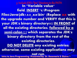 10
3: Include JDK's "bin" Directory in the PATH
In "Variable value"
field, INSERT "c:Program
FilesJavajdk1.8.0_xxbin" (Replace xx with
the upgrade number and VERIFY that this is
your JDK's binary directory!!!) IN FRONT of
all the existing directories, followed by a
semi-colon (;) which separates the JDK's
binary directory from the rest of the
existing directories.
DO NOT DELETE any existing entries;
otherwise, some existing applications may
not run.
 