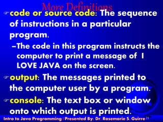 21
More Definitionscode or source code: The sequence
of instructions in a particular
program.
–The code in this program instructs the
computer to print a message of I
LOVE JAVA on the screen.
output: The messages printed to
the computer user by a program.
console: The text box or window
onto which output is printed.
 