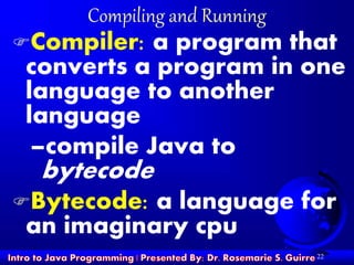 22
Compiling and Running
Compiler: a program that
converts a program in one
language to another
language
–compile Java to
bytecode
Bytecode: a language for
an imaginary cpu
 