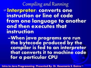 23
Compiling and Running
Interpreter: converts one
instruction or line of code
from one language to another
and then executes that
instruction
–When java programs are run
the bytecode produced by the
compiler is fed to an interpreter
that converts it to machine code
for a particular CPU
 