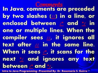 25
Comments
In Java, comments are preceded
by two slashes (//) in a line, or
enclosed between /* and */ in
one or multiple lines. When the
compiler sees //, it ignores all
text after // in the same line.
When it sees /*, it scans for the
next */ and ignores any text
between /* and */.
 