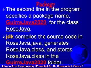 26
Package
The second line in the program
specifies a package name,
GuirreJava2020, for the class
RoseJava.
jdk compiles the source code in
RoseJava.java, generates
RoseJava.class, and stores
RoseJava.class in the
GuirreJava2020 folder.
 