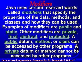 31
ModifiersJava uses certain reserved words
called modifiers that specify the
properties of the data, methods, and
classes and how they can be used.
Examples of modifiers are public and
static. Other modifiers are private,
final, abstract, and protected. A
public datum, method, or class can
be accessed by other programs. A
private datum or method cannot be
accessed by other programs.
 