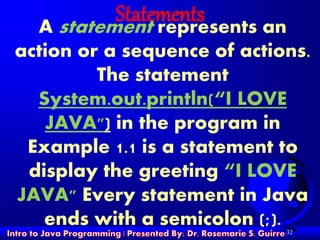 32
StatementsA statement represents an
action or a sequence of actions.
The statement
System.out.println(“I LOVE
JAVA") in the program in
Example 1.1 is a statement to
display the greeting “I LOVE
JAVA" Every statement in Java
ends with a semicolon (;).
 